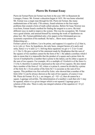 Pierre De Fermat Essay
Pierre de Fermat Pierre de Fermat was born in the year 1601 in Beaumont de
Lomages, France. Mr. Fermat s education began in 1631. He was home schooled.
Mr. Fermat was a single man through his life. Pierre de Fermat, like many
mathematicians of the early 17th century, found solutions to the four major
problems that created a form of math called calculus. Before Sir Isaac Newton was
even born, Fermat found a method for finding the tangent to a curve. He tried
different ways in math to improve the system. This was his occupation. Mr. Fermat
was a good scholar, and amused himself by restoring the work of Apollonius on
plane loci. Mr. Fermat published only a few papers in his lifetimeand gave no
systematic exposition of his methods. He had a... Show more content on
Helpwriting.net ...
Fermat s proof is as follows. Let n be prime, and suppose it is equal to x2 y2 that is,
to (x+y)(x y). Now, by hypothesis, the only basic, integral factors of n and n and
unity, hence x+y=n and x y=1. Solving these equations we get x=1 /2 (n+1) and
y=1 /2(n 1). He gave a proof of the statement made by Diophantus that the sum of
the squares of two numbers cannot be the form of 4n 1. He added a corollary which I
take to mean that it is impossible that the product of a square and a prime form 4n
1[even if multiplied by a number that is prime to the latter], can be either a square or
the sum of two squares. For example, 44 is a multiple of 11(which is of the form 4 x
3 1) by 4, therefore it cannot be expressed as the sum of two squares. He also stated
that a number of the form a2 +b2, where a is prime b, cannot be divided by a prime
of the form 4n 1. Every prime of the form 4n+1 is accurate as the sum of two
squares. This problem was first solved by Euler, who showed that a number of the
form 2(4n+1) can be always showen as the sum of two squares, of course it was
Mr. Pierre de Fermat. If a, b, c, are integers, a2 + b2= c2, then ab cannot be a
square. Lagrange solved this. The determination of a number x such that x2n+1 may
be squared, where n is a given integer which is not squared. Lagrange gave a
solution of this also. There is only one integral solution of the equation x2 +4=y3.
The required
 