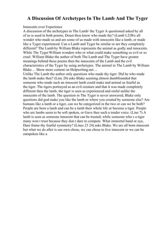 A Discussion Of Archetypes In The Lamb And The Tyger
Innocents over Experience
A discussion of the archetypes in The Lamb/ the Tyger A questioned asked by all
of us is used in both poems, Doust thou know who made thy? (Lamb L2)We all
wonder who made us and are some of us made with innocents like a lamb, or made
like a Tyger experienced. Can a Lamb and Tyger be similar or are they completely
different? The Lamb by William Blake represents the animal as godly and innocents.
While The TygerWilliam wonders who or what could make something so evil or so
cruel. William Blake the author of both The Lamb and The Tyger have greater
meanings behind these poems then the innocents of the Lamb and the evil
characteristics of the Tyger by using archetypes. The animal in The Lamb by William
Blake ... Show more content on Helpwriting.net ...
Unlike The Lamb the author only questions who made thy tiger. Did he who made
the lamb make thee? (Line 20) asks Blake seeming almost dumbfounded that
someone who made such an innocent lamb could make and animal as fearful as
the tiger. The tigers portrayed as an evil creature and that it was made completely
different then the lamb, the tiger is seen as experienced and sinful unlike the
innocents of the lamb. The question in The Tyger is never answered, Blake only
questions did god make you like the lamb or where you created by someone else? Are
humans like a lamb or a tiger, can we be categorized in the two or can we be both?
People are born a lamb and can be a lamb their whole life or become a tiger. People
who are lambs seem to be soft spoken, or Gave thee such a tender voice. (Line 7) A
lamb is seen as someone innocent that can be trusted; while someone who s a tiger
many won t trust because they don t dare to compete. What immortal hand or eye,
Dare frame thy fearful symmetry? (Lines 23 24) asks Blake. We are all born innocent
but what we do after is our own chose, we can chose to live innocent or we can be
outspoken like a
 