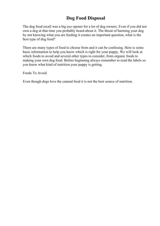 Dog Food Disposal
The dog food recall was a big eye opener for a lot of dog owners. Even if you did not
own a dog at that time you probably heard about it. The threat of harming your dog
by not knowing what you are feeding it creates an important question, what is the
best type of dog food?
There are many types of food to choose from and it can be confusing. Here is some
basic information to help you know which is right for your puppy. We will look at
which foods to avoid and several other types to consider, from organic foods to
making your own dog food. Before beginning always remember to read the labels so
you know what kind of nutrition your puppy is getting.
Foods To Avoid
Even though dogs love the canned food it is not the best source of nutrition.
 