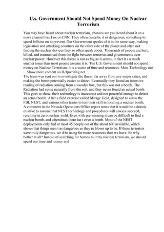 U.s. Government Should Not Spend Money On Nuclear
Terrorism
You may have heard about nuclear terrorism, chances are you heard about it on a
news channel like Fox or CNN. They often describe it as dangerous, something to
spend billions on to prevent. Our Government speaks of it in the same way, making
legislation and attacking countries on the other side of the planet and often not
finding the nuclear devices they so often speak about. Thousands of people are hurt,
killed, and traumatised from the fight between terrorists and governments over
nuclear power. However this threat is not as big as it seems, in fact it s a much
smaller issue than most people assume it is. The U.S. Government should not spend
money on Nuclear Terrorism, it is a waste of time and resources. Most Technology our
... Show more content on Helpwriting.net ...
The team was sent out to investigate the threat, far away from any major cities, and
making the bomb potentially easier to detect. Eventually they found an intensive
reading of radiation coming from a wooden box, but this was not a bomb. The
Radiation had come naturally from the soil, and they never found an actual bomb.
This goes to show, their technology is inaccurate and not powerful enough to detect
an actual bomb. After a field exercise called Mirage Gold, designed to allow the
FBI, NEST, and various other teams to test their skill in locating a nuclear bomb,
A comment in the Nevada Operations Office report notes that it would be a drastic
mistake to assume that NEST technology and procedures will always succeed,
resulting in zero nuclear yield. Even with pre warning it can be difficult to find a
nuclear bomb, and oftentimes there isn t even a bomb. Most of the NEST
deployments only had at most 45 people out of the about 600 available, which
shows that things aren t as dangerous as they re blown up to be. If these terrorists
were truly dangerous, we d be using far more resources than we have. So why
bother at all? Instead of searching for bombs built by nuclear terrorism, we should
spend our time and money and
 