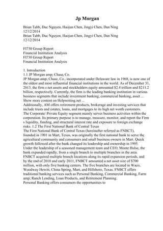 Jp Morgan
Brian Tabb, Duc Nguyen, Haojun Chen, Jingyi Chen, Dan Ning
12/12/2014
Brian Tabb, Duc Nguyen, Haojun Chen, Jingyi Chen, Dan Ning
12/12/2014
FI730 Group Report
Financial Institution Analysis
FI730 Group Report
Financial Institution Analysis
1. Introduction
1.1 JP Morgan amp; Chase, Co.
JP Morgan amp; Chase, Co., incorporated under Delaware law in 1968, is now one of
the oldest and most influential financial institutions in the world. As of December 31,
2013, the firm s net assets and stockholders equity amounted $2.4 trillion and $211.2
billion, respectively. Currently, the firm is the leading banking institution in various
business segments that include investment banking, commercial banking, asset ...
Show more content on Helpwriting.net ...
Additionally, AM offers retirement products, brokerage and investing services that
include trusts and estates, loans, and mortgages to its high net worth customers.
The Corporate/ Private Equity segment mainly serves business activities within the
corporation. Its primary purpose is to manage, measure, monitor, and report the Firm
s liquidity, funding, and structural interest rate and exposure to foreign exchange
risks. 1.2 The First National Bank of Central Texas
The First National Bank of Central Texas (hereinafter referred as FNBCT),
founded in 1901 in Mart, Texas, was originally the first national bank to serve the
agricultural community and consumers and small business owners in Mart. Quick
growth followed after the bank changed its leadership and ownership in 1995.
Under the leadership of a seasoned management team and CEO, Monte Hulse, the
bank expanded rapidly, from a single branch to multiple branches in the area.
FNBCT acquired multiple branch locations along its rapid expansion periods, and
by the end of 2010 and early 2011, FNBCT amounted a net asset size of $700
million, with only five banking centers. The five branches are located in Waco,
Woodway Hewitt, China Spring, Mart, and Hillsboro, Texas. FNBCT offers
traditional banking services such as Personal Banking, Commercial Banking, Farm
amp; Ranch Lending, Loan Products, and Retirement Planning.
Personal Banking offers consumers the opportunities to
 