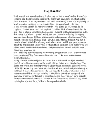 Dog Handler
Back when I was a dog handler in Afghan, we ran into a lot of trouble. Part of my
job is to help find mines and such for the bomb tech guys. First time back in the
field in a while. What they don t tell you about the military is that you may easily be
stuck guarding a military prison or patrolling a the outer border of a base.
It was my final year in the military and then I was gonna go to College, be an
engineer. I never wanted to be an engineer, couldn t think of what I wanted to do
and I had to choose something. Engineering I thought, not bad at designer or math.
Just never liked either. I guess I only found that out while reflecting during my
years on duty. Boston College, a few months and thousands of miles away. To be
honest I chose Boston to chase after a girl, her name Martha Sinclair. We met in
middle school, it feels like she only noticed me when I said I was going overseas
about the beginning of senior year. We hadn t been dating by then, but now we are. I
didn t wanna see that relationship end, so I panicked and chose a school I wasn t
damn near interested in.
But I ran away from that reality by becoming a dog handler. That s where we are
now, my dog sniffing faster than a heart can beat, ... Show more content on
Helpwriting.net ...
Every time his head was up and his owner was a little drunk he d get hit on the
head, I guess his owner enjoyed for another living being to be afraid of him. That
dumb pup couldn t do nothing wrong to deserve such a hell for a good two weeks
of his life. Now every time someone pets him, Vil stays small and pretends they re
not there. It makes him more wolf like in a way. He doesn t pay attention to the
humans around him. He stays hunting. It took him a year of me being with him
everyday of service for him not to cover his chest in fear. The only guys he really
trusts like that are me and his old trainer. No one knows how an abused dog made
training but now that he is, Vilkas is damn good at what he
 