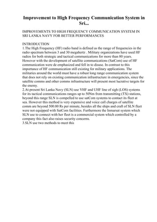 Improvement to High Frequency Communication System in
Sri...
IMPROVEMENTS TO HIGH FREQUENCY COMMUNICATION SYSTEM IN
SRI LANKA NAVY FOR BETTER PERFORMANCES
INTRODUCTION
1.The High Frequency (HF) radio band is defined as the range of frequencies in the
radio spectrum between 3 and 30 megahertz . Military organizations have used HF
radios for both strategic and tactical communications for more than 80 years.
However with the development of satellite communications (SatCom) use of HF
communication were de emphasized and fell in to disuse. In contrast to this
importance of HF communication still existing for military applications. The
militaries around the world must have a robust long range communication system
that does not rely on existing communication infrastructure in emergencies, since the
satellite comms and other comms infrastructure will present most lucrative targets for
the enemy.
2.At present Sri Lanka Navy (SLN) use VHF and UHF line of sigh (LOS) systems
for its tactical communications ranges up to 50Nm from transmitting (TX) stations,
beyond this range SLN is compelled to use satCom systems to contact its fleet at
sea. However this method is very expensive and voice call charges of satellite
comm are beyond 500.00 Rs per minute, besides all the ships and craft of SLN fleet
were not equipped with SatCom facilities. Furthermore the Inmarsat system which
SLN use to connect with her fleet is a commercial system which controlled by a
company this fact also raises security concerns.
3.SLN use two methods to meet this
 