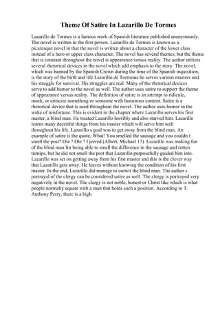 Theme Of Satire In Lazarillo De Tormes
Lazarillo de Tormes is a famous work of Spanish literature published anonymously.
The novel is written in the first person. Lazarillo de Tormes is known as a
picaresque novel in that the novel is written about a character of the lower class
instead of a hero or upper class character. The novel has several themes, but the theme
that is constant throughout the novel is appearance versus reality. The author utilizes
several rhetorical devices in the novel which add emphasis to the story. The novel,
which was banned by the Spanish Crown during the time of the Spanish inquisition,
is the story of the birth and life Lazarillo de Tormesas he serves various masters and
his struggle for survival. His struggles are real. Many of the rhetorical devices
serve to add humor to the novel as well. The author uses satire to support the theme
of appearance versus reality. The definition of satire is an attempt to ridicule,
mock, or criticize something or someone with humorous content. Satire is a
rhetorical device that is used throughout the novel. The author uses humor in the
wake of misfortune. This is evident in the chapter where Lazarillo serves his first
master, a blind man. He treated Lazarillo horribly and also starved him. Lazarillo
learns many deceitful things from his master which will serve him well
throughout his life. Lazarillo s goal was to get away from the blind man. An
example of satire is the quote, What! You smelled the sausage and you couldn t
smell the post? Ole ? Ole ? I jeered (Albert, Michael 17). Lazarillo was making fun
of the blind man for being able to smell the difference in the sausage and rotten
turnips, but he did not smell the post that Lazarillo purposefully guided him into.
Lazarillo was set on getting away from his first master and this is the clever way
that Lazarillo gets away. He leaves without knowing the condition of his first
master. In the end, Lazarillo did manage to outwit the blind man. The author s
portrayal of the clergy can be considered satire as well. The clergy is portrayed very
negatively in the novel. The clergy is not noble, honest or Christ like which is what
people normally equate with a man that holds such a position. According to T.
Anthony Perry, there is a high
 