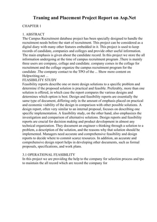 Traning and Placement Project Report on Asp.Net
CHAPTER 1
1. ABSTRACT
The Campus Recruitment database project has been specially designed to handle the
recruitment needs before the start of recruitment. This project can be considered as a
digital diary with many other features embedded in it. This project is used to keep
records of candidate, companies and colleges and provide other useful information.
The main emphasis is given about the candidate record. In this project we store the all
information undergoing at the time of campus recruitment program .There is mainly
three users are company, collage and candidate. company comes in the collage for
recruitment and the collage organize the campus recruitment program for the
candidate .The company contact to the TPO of the ... Show more content on
Helpwriting.net ...
FEASIBILITY STUDY
Feasibility reports describe one or more design solutions to a specific problem and
determine if the proposed solution is practical and feasible. Preferably, more than one
solution is offered, in which case the report compares the various designs and
determines which option is best. Design and feasibility reports are essentially the
same type of document, differing only in the amount of emphasis placed on practical
and economic viability of the design in comparison with other possible solutions. A
design report, often very similar to an internal proposal, focuses on describing one
specific implementation. A feasibility study, on the other hand, also emphasizes the
investigation and comparison of alternative solutions. Design reports and feasibility
reports are crucial for decision making and product development in almost any
technical organization. They document an engineer s thinking through a solution to a
problem, a description of the solution, and the reasons why that solution should be
implemented. Managers need accurate and comprehensive feasibility and design
reports to decide where to commit scarce resources. In addition, an accurate and
comprehensive design report helps in developing other documents, such as formal
proposals, specifications, and work plans.
3.1 OPERATIONAL FEASIBILITY
In this project we are providing the help to the company for selection process and tpo
to maintain the all record which are record the company for
 
