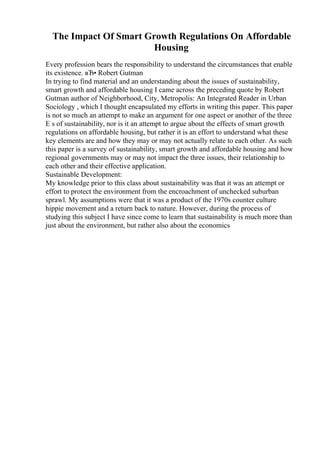 The Impact Of Smart Growth Regulations On Affordable
Housing
Every profession bears the responsibility to understand the circumstances that enable
its existence. вЂ• Robert Gutman
In trying to find material and an understanding about the issues of sustainability,
smart growth and affordable housing I came across the preceding quote by Robert
Gutman author of Neighborhood, City, Metropolis: An Integrated Reader in Urban
Sociology , which I thought encapsulated my efforts in writing this paper. This paper
is not so much an attempt to make an argument for one aspect or another of the three
E s of sustainability, nor is it an attempt to argue about the effects of smart growth
regulations on affordable housing, but rather it is an effort to understand what these
key elements are and how they may or may not actually relate to each other. As such
this paper is a survey of sustainability, smart growth and affordable housing and how
regional governments may or may not impact the three issues, their relationship to
each other and their effective application.
Sustainable Development:
My knowledge prior to this class about sustainability was that it was an attempt or
effort to protect the environment from the encroachment of unchecked suburban
sprawl. My assumptions were that it was a product of the 1970s counter culture
hippie movement and a return back to nature. However, during the process of
studying this subject I have since come to learn that sustainability is much more than
just about the environment, but rather also about the economics
 