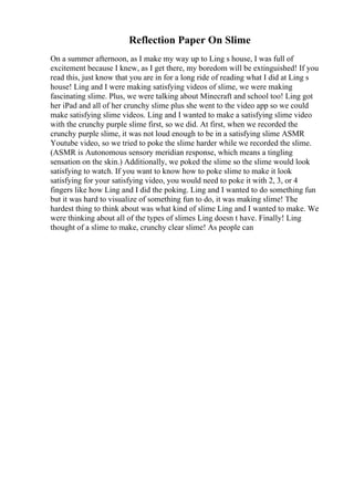 Reflection Paper On Slime
On a summer afternoon, as I make my way up to Ling s house, I was full of
excitement because I knew, as I get there, my boredom will be extinguished! If you
read this, just know that you are in for a long ride of reading what I did at Ling s
house! Ling and I were making satisfying videos of slime, we were making
fascinating slime. Plus, we were talking about Minecraft and school too! Ling got
her iPad and all of her crunchy slime plus she went to the video app so we could
make satisfying slime videos. Ling and I wanted to make a satisfying slime video
with the crunchy purple slime first, so we did. At first, when we recorded the
crunchy purple slime, it was not loud enough to be in a satisfying slime ASMR
Youtube video, so we tried to poke the slime harder while we recorded the slime.
(ASMR is Autonomous sensory meridian response, which means a tingling
sensation on the skin.) Additionally, we poked the slime so the slime would look
satisfying to watch. If you want to know how to poke slime to make it look
satisfying for your satisfying video, you would need to poke it with 2, 3, or 4
fingers like how Ling and I did the poking. Ling and I wanted to do something fun
but it was hard to visualize of something fun to do, it was making slime! The
hardest thing to think about was what kind of slime Ling and I wanted to make. We
were thinking about all of the types of slimes Ling doesn t have. Finally! Ling
thought of a slime to make, crunchy clear slime! As people can
 