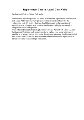 Replacement Cost Vs Actual Cash Value
Replacement Cost vs. Actual Cash Value
Homeowners insurance policies can either be insured for replacement cost or actual
cash value. At HomeFirst, every policy we write insures your home for the
replacement cost. We believe that you should be insured well enough that, if
something were to happen, your homeowners insurance will pay out enough to
compensate for the damage done.
What is the difference between Replacement Cost and Actual Cash Value (ACV)?
Replacement Cost is the cash amount needed to replace your home with what it
would cost in today s market, prior to the damage that is causing the claim to be filed.
The Actual Cash Value is the Replacement Cost minus the homes depreciation, or
decrease in value because of age, foundation,
 