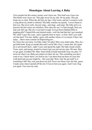 Monologue About Leaving A Baby
I love people but this money money won t leave me. This food won t leave me.
This bottle won t leave me. This pipe never let my side. Or my palm. This gin
keeps me so calm. When the shit hits my lips, I feel warm, and am I wrong to write
a song about my doubt in sobriety? My baby watches me quietly. I never meant to
hurt you. She never yells, she just sings...and sings...and sings. My baby girl is so
precious but her issues are relentless. How dare she say I ve had enough, fuck you
and your full cup. She ain t even had it rough. Ever go from Oakland Hills to
popping pills? Unpaid bills and shorted meals...well she had that but I got smacked.
Oh, what? I gave her a pat...and a cigarette burn or more...or four. Don t you walk
out that door! Too late, daddy s gone with another whore or I m unsure if that s her
name.... Show more content on Helpwriting.net ...
So I leave her out astray. Go baby, baby! Go play! Met a new dude today. Plus, he s
got hella bank. Keep ya mouth shut and I can be Mrs. Grey. I mean shit, all I gotta
do is sell myself short...right? Leave and spend the night. My baby found a knife.
Years, tears, and energy wasted in return I get you just not my type. Oh man. Here
we go again. Goodbye Mr. Man. Insert drink in hand and drink away my plan. I ll
never do what I can. Baby just stand over there for me. This something you don t
want to see. I know there s no food to eat. I see those beat up shoes on your feet,
work hard and you just might be... like your dad. Wait, why she get mad? Is it
something I did? Hey wait, put down my kid! Never saw those scars she hid...guess
I made some when I peeled off this lid. I ll never hurt you again. And I won t hug
you again. You were my only
 