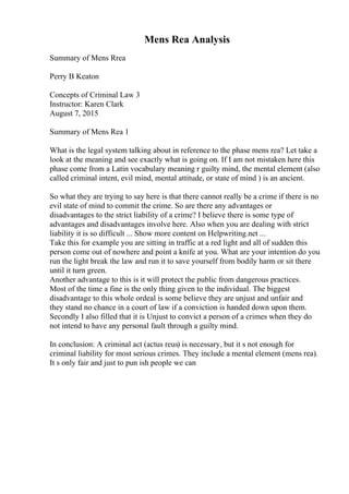 Mens Rea Analysis
Summary of Mens Rrea
Perry B Keaton
Concepts of Criminal Law 3
Instructor: Karen Clark
August 7, 2015
Summary of Mens Rea 1
What is the legal system talking about in reference to the phase mens rea? Let take a
look at the meaning and see exactly what is going on. If I am not mistaken here this
phase come from a Latin vocabulary meaning r guilty mind, the mental element (also
called criminal intent, evil mind, mental attitude, or state of mind ) is an ancient.
So what they are trying to say here is that there cannot really be a crime if there is no
evil state of mind to commit the crime. So are there any advantages or
disadvantages to the strict liability of a crime? I believe there is some type of
advantages and disadvantages involve here. Also when you are dealing with strict
liability it is so difficult ... Show more content on Helpwriting.net ...
Take this for example you are sitting in traffic at a red light and all of sudden this
person come out of nowhere and point a knife at you. What are your intention do you
run the light break the law and run it to save yourself from bodily harm or sit there
until it turn green.
Another advantage to this is it will protect the public from dangerous practices.
Most of the time a fine is the only thing given to the individual. The biggest
disadvantage to this whole ordeal is some believe they are unjust and unfair and
they stand no chance in a court of law if a conviction is handed down upon them.
Secondly I also filled that it is Unjust to convict a person of a crimes when they do
not intend to have any personal fault through a guilty mind.
In conclusion: A criminal act (actus reus) is necessary, but it s not enough for
criminal liability for most serious crimes. They include a mental element (mens rea).
It s only fair and just to pun ish people we can
 