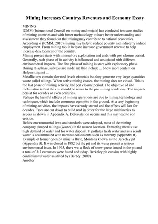 Mining Increases Countrys Revenues and Economy Essay
MINING
ICMM (International Council on mining and metals) has conducted ten case studies
of mining countries and with better methodology to have better understanding and
assessment, they found out that mining may contribute to national economies.
According to (ICMM, 2010) mining may help to reduce poverty and indirectly induce
employment. From mining too, it helps to increase government revenue to help
increase development of the country.
Mining project starts with mineral ore exploitation and ends with post closure period.
Generally, each phase of its activity is influenced and associated with different
environmental impacts. The first phase of mining is start with exploratory phase.
During this phase, surveys are made and that include ... Show more content on
Helpwriting.net ...
Metallic ores contain elevated levels of metals but they generate very large quantities
waste called tailings. When active mining ceases, the mining sites are closed. This is
the last phase of mining activity, the post closure period. The objective of site
reclamation is that the site should be return to the pre mining conditions. The impacts
persist for decades or even centuries.
Perhaps the harmful effects of mining operations are due to mining technology and
techniques, which include enormous open pits in the ground. At a very beginning
of mining activities, the impacts have already started and the effects will last for
decades. Trees are cut down to build road in order for the large machineries to
access as shown in Appendix A. Deforestation occurs and this may lead to soil
erosion.
Before environmental laws and standards were adopted, most of the mining
company dumped tailings (wastes) in the nearest location. Extracting metals use
high demand of water and for water disposal. It pollutes fresh water and as a result
water is contaminated with harmful constituents such as mercury (Appendix B).
Example of former open pit mine is Butte, Montana known as the Berkeley pit
(Appendix B). It was closed in 1982 but the pit and its water present a serious
environmental issue. In 1995, there was a flock of snow geese landed in the pit and
a total of 342 carcasses were found and today, Berkeley pit consists with highly
contaminated water as stated by (Barbey, 2009).
Another
 