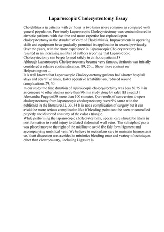 Laparoscopic Cholecystectomy Essay
Cholelithiasis in patients with cirrhosis is two times more common as compared with
general population. Previously Laparoscopic Cholecystectomy was contraindicated in
cirrhotic patients, with the time and more expertise has replaced open
cholecystectomy as the standard of care of Cholelithiasis. Improvements in operating
skills and equipment have gradually permitted its application in several previously.
Over the years, with the more experience in Laparoscopic Cholecystectomy has
resulted in an increasing number of authors reporting that Laparoscopic
Cholecystectomy can be performed safely in cirrhotic patients.18
Although Laparoscopic Cholecystectomy became very famous, cirrhosis was initially
considered a relative contraindication. 19, 20 ... Show more content on
Helpwriting.net ...
It is well known that Laparoscopic Cholecystectomy patients had shorter hospital
stays and operative times, faster operative rehabilitation, reduced wound
complications.29, 30
In our study the time duration of laparoscopic cholecystectomy was less 50 75 min
as compare to other studies more than 96 min study done by saleh El awadi,31
Alessandra Puggioni30 more than 100 minutes. Our results of conversion to open
cholecystectomy from laparoscopic cholecystectomy were 9% same with the
published in the literature.32, 33, 34 It is not a complication of surgery but it can
avoid the more serious complication like if bleeding point can t be seen or controlled
properly and distorted anatomy of the calot s triangle.
While performing the laparoscopic cholecystectomy, special care should be taken in
port formation to avoid injury to dilated abdominal wall veins. The subxiphoid ports
was placed more to the right of the midline to avoid the falciform ligament and
accompanying umbilical vein. We believe in meticulous care to maintain haemostasis
so, blunt dissection was avoided to minimize bleeding once and variety of techniques
other than electrocautary, including Ligasure is
 