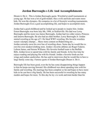 Jordan Burroughs s Life And Accomplishments
Dream it. Do it . This is Jordan Burroughs quote. Wrestled at small tournaments at
young age. He has won a lot of gold medals. Has a wife and kids and wants more
kids. He won the olympics. He competes in a lot of freestyle wrestling tournaments.
Jordan Burroughs lives a goal accomplishing life, and hopes to accomplish more.
Jordan had a good childhood and he looked up to people to inspire him. Jordan
Ernest Burroughs was born July 8th, 1988, in Sicklerville. His dad was Leroy
Burroughs and his mom was Janice Burroughs. Jordan had two older sisters, Princess
and Jenerra Burroughs. He also had an older brother, Leroy Burroughs Jr. Jordan
started wrestling at the age of 5. He liked WWF wrestling. His favorite wrestlers
weren t olympic champs ... Show more content on Helpwriting.net ...
Jordan currently owns his own line of wrestling shoes. Some day he would like to
own his own sneaker/clothing store. Jordan s favorite athletes are Roger Federer,
Lebron James, and Serena Williams. His favorite football team is the Buffalo
Bills. Jordan loves to spend time with his family and friends. In his free time he
enjoys reading and playing fita with his friends. Jordan s favorite foods are hot
wings and reuben sandwiches. He has said in interviews that he would like to have a
large family some day. Famous quote of Jordan Burroughs Dream it. Do it .
Burroughs life has been good, even tho he has some disappointing things happen
to him he keeps moving forward. His childhood was about spending time with his
family and wrestling. His marriage has been complete so far and hopes to have more
kids so he can have a big family. He has been successful in wrestling he has many
medals and hopes for more. To this day he try s to work and train harder than his
 