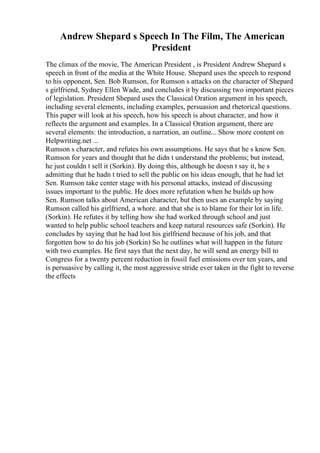 Andrew Shepard s Speech In The Film, The American
President
The climax of the movie, The American President , is President Andrew Shepard s
speech in front of the media at the White House. Shepard uses the speech to respond
to his opponent, Sen. Bob Rumson, for Rumson s attacks on the character of Shepard
s girlfriend, Sydney Ellen Wade, and concludes it by discussing two important pieces
of legislation. President Shepard uses the Classical Oration argument in his speech,
including several elements, including examples, persuasion and rhetorical questions.
This paper will look at his speech, how his speech is about character, and how it
reflects the argument and examples. In a Classical Oration argument, there are
several elements: the introduction, a narration, an outline... Show more content on
Helpwriting.net ...
Rumson s character, and refutes his own assumptions. He says that he s know Sen.
Rumson for years and thought that he didn t understand the problems; but instead,
he just couldn t sell it (Sorkin). By doing this, although he doesn t say it, he s
admitting that he hadn t tried to sell the public on his ideas enough, that he had let
Sen. Rumson take center stage with his personal attacks, instead of discussing
issues important to the public. He does more refutation when he builds up how
Sen. Rumson talks about American character, but then uses an example by saying
Rumson called his girlfriend, a whore. and that she is to blame for their lot in life.
(Sorkin). He refutes it by telling how she had worked through school and just
wanted to help public school teachers and keep natural resources safe (Sorkin). He
concludes by saying that he had lost his girlfriend because of his job, and that
forgotten how to do his job (Sorkin) So he outlines what will happen in the future
with two examples. He first says that the next day, he will send an energy bill to
Congress for a twenty percent reduction in fossil fuel emissions over ten years, and
is persuasive by calling it, the most aggressive stride ever taken in the fight to reverse
the effects
 