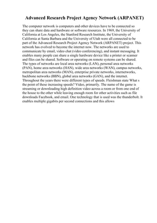 Advanced Research Project Agency Network (ARPANET)
The computer network is computers and other devices have to be connected so
they can share data and hardware or software resources. In 1969, the University of
California at Los Angeles, the Stanford Research Institute, the University of
California at Santa Barbara and the University of Utah were all connected to be
part of the Advanced Research Project Agency Network (ARPANET) project. This
network has evolved to become the internet now. The networks are used to
communicate by email, video chat (video conferencing), and instant messaging. It
enables many people can share a single hardware device like a printer or scanner
and files can be shared. Software or operating on remote systems can be shared.
The types of networks are local area networks (LAN), personal area networks
(PAN), home area networks (HAN), wide area networks (WAN), campus networks,
metropolitan area networks (MAN), enterprise private networks, internetworks,
backbone networks (BBN), global area networks (GAN), and the internet.
Throughout the years there were different types of speeds. Fleishman state What s
the point of these increasing speeds? Video, primarily. The name of the game is
streaming or downloading high definition video across a room or from one end of
the house to the other while leaving enough room for other activities such as file
downloads Facebook, and email. One technology that is used was the thunderbolt. It
enables multiple gigabits per second connections and this allows
 