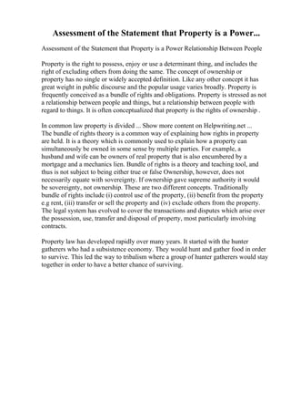Assessment of the Statement that Property is a Power...
Assessment of the Statement that Property is a Power Relationship Between People
Property is the right to possess, enjoy or use a determinant thing, and includes the
right of excluding others from doing the same. The concept of ownership or
property has no single or widely accepted definition. Like any other concept it has
great weight in public discourse and the popular usage varies broadly. Property is
frequently conceived as a bundle of rights and obligations. Property is stressed as not
a relationship between people and things, but a relationship between people with
regard to things. It is often conceptualized that property is the rights of ownership .
In common law property is divided ... Show more content on Helpwriting.net ...
The bundle of rights theory is a common way of explaining how rights in property
are held. It is a theory which is commonly used to explain how a property can
simultaneously be owned in some sense by multiple parties. For example, a
husband and wife can be owners of real property that is also encumbered by a
mortgage and a mechanics lien. Bundle of rights is a theory and teaching tool, and
thus is not subject to being either true or false Ownership, however, does not
necessarily equate with sovereignty. If ownership gave supreme authority it would
be sovereignty, not ownership. These are two different concepts. Traditionally
bundle of rights include (i) control use of the property, (ii) benefit from the property
e.g rent, (iii) transfer or sell the property and (iv) exclude others from the property.
The legal system has evolved to cover the transactions and disputes which arise over
the possession, use, transfer and disposal of property, most particularly involving
contracts.
Property law has developed rapidly over many years. It started with the hunter
gatherers who had a subsistence economy. They would hunt and gather food in order
to survive. This led the way to tribalism where a group of hunter gatherers would stay
together in order to have a better chance of surviving.
 