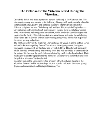 The Victorian Er The Victorian Period During The
Victorian...
One of the darker and more mysterious periods in history is the Victorian Era. The
nineteenth century was a major point in literary history, with stories mostly related to
supernatural beings, poetry, and fantastic literature. There were also multiple
different religions, such as Christianity and Judaism. The people in England were
very religious and went to church every sunday. Despite their social class, women
were always home and doing their housework, while men were out working to earn
money for the family. The clothing style was very formal and posh; the rich having
finer cloths. The Victorian Erawas an interesting time period because of its politics,
literature, society and culture.
The political history of the Victorian Era was based on Queen Victoria and her views
and outlooks on everything. Queen Victoria was the reigning queen during the
nineteenth century, with her husband and several children. This showed femininity,
which centered around family and homely feels. She was described as the mother of
the nation. She became the model of marital stability, with her husband Albert. Their
marriage was said to represent marital harmony. Literature was somewhat related to
the political history of the family feel.
Literature during the Victorian Era had a variety of writing types. People in the
Victorian Era read and/or wrote things; such as novels, children s literature, poetry,
drama, and supernatural and fantastic literature. The
 