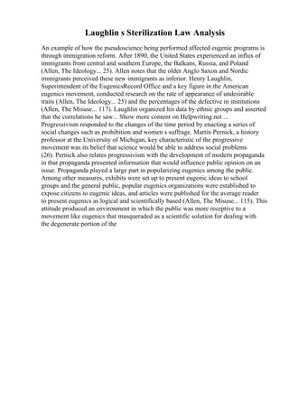Laughlin s Sterilization Law Analysis
An example of how the pseudoscience being performed affected eugenic programs is
through immigration reform. After 1890, the United States experienced an influx of
immigrants from central and southern Europe, the Balkans, Russia, and Poland
(Allen, The Ideology... 25). Allen notes that the older Anglo Saxon and Nordic
immigrants perceived these new immigrants as inferior. Henry Laughlin,
Superintendent of the EugenicsRecord Office and a key figure in the American
eugenics movement, conducted research on the rate of appearance of undesirable
traits (Allen, The Ideology... 25) and the percentages of the defective in institutions
(Allen, The Misuse... 117). Laughlin organized his data by ethnic groups and asserted
that the correlations he saw... Show more content on Helpwriting.net ...
Progressivism responded to the changes of the time period by enacting a series of
social changes such as prohibition and women s suffrage. Martin Pernick, a history
professor at the University of Michigan, key characteristic of the progressive
movement was its belief that science would be able to address social problems
(26). Pernick also relates progressivism with the development of modern propaganda
in that propaganda presented information that would influence public opinion on an
issue. Propaganda played a large part in popularizing eugenics among the public.
Among other measures, exhibits were set up to present eugenic ideas to school
groups and the general public, popular eugenics organizations were established to
expose citizens to eugenic ideas, and articles were published for the average reader
to present eugenics as logical and scientifically based (Allen, The Misuse... 115). This
attitude produced an environment in which the public was more receptive to a
movement like eugenics that masqueraded as a scientific solution for dealing with
the degenerate portion of the
 