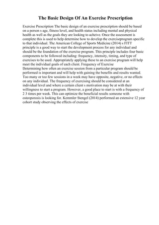 The Basic Design Of An Exercise Prescription
Exercise Prescription The basic design of an exercise prescription should be based
on a person s age, fitness level, and health status including mental and physical
health as well as the goals they are looking to acheive. Once the assessment is
complete this is used to help determine how to develop the exerciseprogram specific
to that individual. The American College of Sports Medicine (2014) s FITT
principle is a good way to start the development process for any individual and
should be the foundation of the exercise program. This principle includes four basic
components to be followed including: frequency, intensity, timing, and type of
exercises to be used. Appropriately applying these to an exercise program will help
meet the individual goals of each client. Frequency of Exercise
Determining how often an exercise session from a particular program should be
performed is important and will help with gaining the benefits and results wanted.
Too many or too few sessions in a week may have opposite, negative, or no effects
on any individual. The frequency of exercising should be considered at an
individual level and where a certain client s motivation may be at with their
willingness to start a program. However, a good place to start is with a frequency of
2 3 times per week. This can optimize the beneficial results someone with
osteoporosis is looking for. Kemmler Stengel (2014) performed an extensive 12 year
cohort study observing the effects of exercise
 