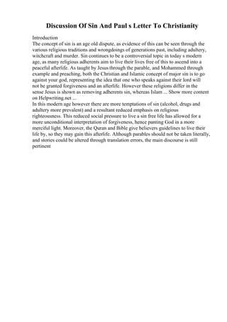 Discussion Of Sin And Paul s Letter To Christianity
Introduction
The concept of sin is an age old dispute, as evidence of this can be seen through the
various religious traditions and wrongdoings of generations past, including adultery,
witchcraft and murder. Sin continues to be a controversial topic in today s modern
age, as many religious adherents aim to live their lives free of this to ascend into a
peaceful afterlife. As taught by Jesus through the parable, and Mohammed through
example and preaching, both the Christian and Islamic concept of major sin is to go
against your god, representing the idea that one who speaks against their lord will
not be granted forgiveness and an afterlife. However these religions differ in the
sense Jesus is shown as removing adherents sin, whereas Islam ... Show more content
on Helpwriting.net ...
In this modern age however there are more temptations of sin (alcohol, drugs and
adultery more prevalent) and a resultant reduced emphasis on religious
righteousness. This reduced social pressure to live a sin free life has allowed for a
more unconditional interpretation of forgiveness, hence panting God in a more
merciful light. Moreover, the Quran and Bible give believers guidelines to live their
life by, so they may gain this afterlife. Although parables should not be taken literally,
and stories could be altered through translation errors, the main discourse is still
pertinent
 