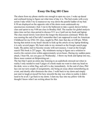 Essay On Eng 101 Class
The alarm from my phone startles me enough to open my eyes. I wake up dazed
and confused trying to figure out what time of day it is. The bed creaks with every
action I take while I try to maneuver my way down the painful ladder of my bed.
8:30 am displayed on the opposite side of the dorm room underneath my
unconscious roommate s bed. I run to the bathroom to take a quick shower before
class and sprint to my 9:00 am class in Bradley Hall. The teacher for global analysis
takes time out her class period to discuss 9/11 as a I pull out my book and laptop.
The class mood slowly went down the longer the discussion continued. While she
was nearing the end of her talk I remember that I am supposed to read An American
Childhood for my ENG 101 class, taught by Phil, later that day at 6:00 pm. While
having that notion in my head I decide to look up the article on my laptop thinking
it is only several pages. My heart sinks to my stomach as the Google search page
loads. My palms start to become sweaty with nervousness. I read on the Google
search This book is 257 pages . My mindstarts racing to figure out a solution to
resolve the current crisis within approximately seven hours. During my sudden panic
attack, I hear Ok, see you guys on Wednesday . I throw my book and laptop into my...
Show more content on Helpwriting.net ...
The fact that I spent an entire day listening to an audiobook stressed out when in
reality I only needed to read 5 pages of a book made me want to slam my head on
the desk, wave a white flag, and call it a day immediately. At the end of class, Phil
lays out our next couple of assignments, one being an essay about remembering an
event, and shortly after dismisses the class. I walk back to my dorm and simply
just start to laugh at myself for how stressful the day was when in reality it didn t
need to be at all. I go back to my dorm. I slam my face into my pillow with the
thought I know what I am writing about for this
 