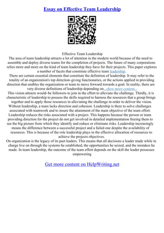 Essay on Effective Team Leadership
Effective Team Leadership
The area of team leadership attracts a lot of attention in the modern world because of the need to
assemble and deploy diverse teams for the completion of projects. The future of many corporations
relies more and more on the kind of team leadership they have for their projects. This paper explores
a number of facets that constitute effective team leadership.
There are certain essential elements that constitute the definition of leadership. It may refer to the
totality of an organization's top direction–giving functionaries, or the actions applied in providing
direction that enables the organization or team to move forward towards a goal. In reality, there are
very diverse definitions of leadership depending on...show more content...
This vision attracts would–be followers to join in the effort to alleviate the challenge. Thirdly, it is
characteristic of leadership to possess the skills required to harness the resources that a group brings
together and to apply those resources in alleviating the challenge in order to deliver the vision.
Without leadership, a team lacks direction and cohesion. Leadership is there to solve challenges
associated with teamwork and to insure the attainment of the main objective of the team effort.
Leadership reduces the risks associated with a project. This happens because the person or team
providing direction for the project do not get involved in detailed implementation freeing them to
see the big picture from which they identify and reduce or eliminate risks. Leadership increasingly
means the difference between a successful project and a failed one despite the availability of
resources. This is because of the role leadership plays in the effective allocation of resources to
achieve the projects objectives.
On organization is the legacy of its past leaders. This means that all decisions a leader made while in
charge live on through the systems he established, the opportunities he seized, and the mistakes he
made. In team leadership, the outcome of the team effort depends on the skill the leader possesses
empowering
Get more content on HelpWriting.net
 