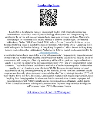 Leadership Essay
Leadership In the changing business environment, leaders of all organisations may face
unprecedented uncertainty, especially the technology advancement and changes among the
employees. To survive and succeed, leaders should have some necessary attributes. Meanwhile,
some changes for leadership skills have to be made to confront the challenges. Two reports(
Ladkin &amp; Weber 2011; Cappelli et al. 2010) and a reflection (Useem 2010) discuss current
business leadership issues in a global business environment . While in the article "Leadership Issues
and Challenges in the Tourism Industry: A Hong Kong Perspective", which focuses on Hong Kong
business leaders, the author Ladkin &amp; Weber have a different overall position compared to the
...show more content...
argue that the leader should have ability to cope with uncertainty' , ' to persistently improvise around
obstacles' (P.97). All the writers take the similar viewpoint that the leaders should have the ability to
communicate with employees effectively so that they will be able to guide and inspire subordinates.
Capelli et al. point out 'empowering through communication' (P.95) and give the example of Indian
companies. They believe human capital is the motivation of the business companies. And the other
specific ways are 'creating a sense of mission' (P.94), 'Engaging through transparency and
accountability' (P.94), 'Investing in training' (P.95). Similarly, Useem states that the leaders should
empower employees by giving them more responsibility, also 'Convey strategic intention' (P.77) tell
them what to do but now how. In contrast, Ladkin &amp; Weber do not discuss empowerment, rather
inspiring them through passion. He also states that the communication between employees and
customers is important. All three articles discuss mission and vision of leaders. Ladkin &amp;
Weber claimed leaders need training and communication, they need long–term view for objective
and 'company vision' (P.278). By contrast, Useem
Get more content on HelpWriting.net
 