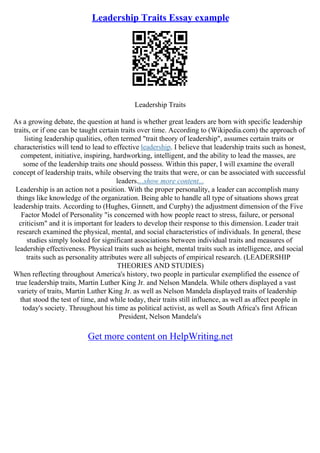 Leadership Traits Essay example
Leadership Traits
As a growing debate, the question at hand is whether great leaders are born with specific leadership
traits, or if one can be taught certain traits over time. According to (Wikipedia.com) the approach of
listing leadership qualities, often termed "trait theory of leadership", assumes certain traits or
characteristics will tend to lead to effective leadership. I believe that leadership traits such as honest,
competent, initiative, inspiring, hardworking, intelligent, and the ability to lead the masses, are
some of the leadership traits one should possess. Within this paper, I will examine the overall
concept of leadership traits, while observing the traits that were, or can be associated with successful
leaders....show more content...
Leadership is an action not a position. With the proper personality, a leader can accomplish many
things like knowledge of the organization. Being able to handle all type of situations shows great
leadership traits. According to (Hughes, Ginnett, and Curphy) the adjustment dimension of the Five
Factor Model of Personality "is concerned with how people react to stress, failure, or personal
criticism" and it is important for leaders to develop their response to this dimension. Leader trait
research examined the physical, mental, and social characteristics of individuals. In general, these
studies simply looked for significant associations between individual traits and measures of
leadership effectiveness. Physical traits such as height, mental traits such as intelligence, and social
traits such as personality attributes were all subjects of empirical research. (LEADERSHIP
THEORIES AND STUDIES)
When reflecting throughout America's history, two people in particular exemplified the essence of
true leadership traits, Martin Luther King Jr. and Nelson Mandela. While others displayed a vast
variety of traits, Martin Luther King Jr. as well as Nelson Mandela displayed traits of leadership
that stood the test of time, and while today, their traits still influence, as well as affect people in
today's society. Throughout his time as political activist, as well as South Africa's first African
President, Nelson Mandela's
Get more content on HelpWriting.net
 