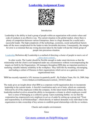 Leadership Assignment Essay
Introduction
Leadership is the ability to lead a group of people within an organization with certain values and
code of conducts in an effective way. The current situation in the global market, where there is
plenty of competition between various Enterprises, there is a huge demand for a useful and a
successful leader. The high complexity of the technology, economic, social and political factors
make all the more complicated for the leader to take favourable decisions. Consequently, the margin
for error is so minimal that any wrong decision taken by the leader will put the whole group of
people into precarious situation.
Leadership Definition вћў Leadership is a method of directing a cluster of people to meet a set of
...show more content...
In other words, The Leader should be flexible enough to make smart decisions so that the
relationship with the client is not hampered under any circumstances without overcompensating the
targets set forth by the Organization. All managers throughout IBM play an important position in
nurturing valuable industry reliability in the workplace. They fulfil this by mounting, encouraging,
and leading a culture of Oneness in their organizations which serves as a gateway to earn
organizational trust.
'IBM has recently reported a 14% increase in quarterly profit' , By Finfacts Team, Oct 16, 2009, http:
//www.finfacts.ie/irishfinancenews/article_1018233.shtml
The study gives an insight about what IBM as a corporate world organization does to incorporate
leadership in the current trends. A forceful visualization and a set of traits, which are commonly
followed by all of the employees within the company. In this latest trend of Business culture, the
leadership method revolves around the ability to incorporate a climate in which employees would
have a sense of belonging as a collective group. Upon examining further, we see that the
corporation has empowered every employee to act as a Leader by setting up a group trait "Trust
and responsibility in all Relationships", which directly or indirect demands every individual in the
organization to take ownership of key actions to establish good relationships with the co–workers.
Chaotic and complex environment:
Since
Get more content on HelpWriting.net
 