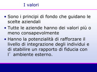 I valori
• Sono i principi di fondo che guidano le
scelte aziendali
• Tutte le aziende hanno dei valori più o
meno consapevolmente
• Hanno la potenzialità di rafforzare il
livello di integrazione degli individui e
di stabilire un rapporto di fiducia con
l’ambiente esterno.
 