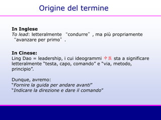 Origine del termine
In Inglese
To lead: letteralmente “condurre”, ma più propriamente
“avanzare per primo”.
In Cinese:
Ling Dao = leadership, i cui ideogrammi 中医 sta a significare
letteralmente “testa, capo, comando” e “via, metodo,
principio”.
Dunque, avremo:
“Fornire la guida per andare avanti”
“Indicare la direzione e dare il comando”
 