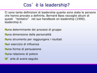 Cos’è la leadership?
Ci sono tante definizioni di leadership quante sono state le persone
che hanno provato a definirla. Bernard Bass raccoglie alcuni di
questi “tentativi” nel suo handbook on leadership (1990).
leadership è:
una determinante dei processi di gruppo
una dimensione della personalità
uno strumento per raggiungere i risultati
un esercizio di influenza
una forma di persuasione
una relazione di potere
l’arte di avere seguito
 
