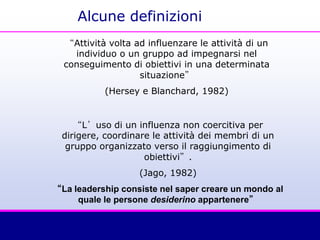 Alcune definizioni
“Attività volta ad influenzare le attività di un
individuo o un gruppo ad impegnarsi nel
conseguimento di obiettivi in una determinata
situazione”
(Hersey e Blanchard, 1982)
“L’uso di un influenza non coercitiva per
dirigere, coordinare le attività dei membri di un
gruppo organizzato verso il raggiungimento di
obiettivi”.
(Jago, 1982)
“La leadership consiste nel saper creare un mondo al
quale le persone desiderino appartenere”
 