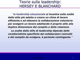 24
“la leadership situazionale si incentra sulla scelta
dello stile più adatto a creare un clima di lavoro
efficiente e ad ottenere la collaborazione volontaria
per svolgere un lavoro adattando il proprio stile alla
duplice dimensione del compito e della relazione.
La scelta dello stile di leadership dipende dalle
caratteristiche specifiche dei collaboratori coinvolti
e del compito da svolgere, è pertanto contingente.”
Open Mind 2008
Teorie sulla leadership:
HERSEY E BLANCHARD
 