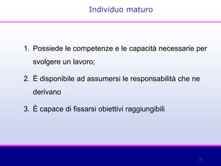 29
1. Possiede le competenze e le capacità necessarie per
svolgere un lavoro;
2. È disponibile ad assumersi le responsabilità che ne
derivano
3. È capace di fissarsi obiettivi raggiungibili
Individuo maturo
 