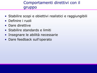 Comportamenti direttivi con il
gruppo
• Stabilire scopi e obiettivi realistici e raggiungibili
• Definire i ruoli
• Dare direttive
• Stabilire standards e limiti
• Insegnare le abilità necessarie
• Dare feedback sull'operato
 