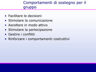 Comportamenti di sostegno per il
gruppo
• Facilitare le decisioni
• Stimolare la comunicazione
• Ascoltare in modo attivo
• Stimolare la partecipazione
• Gestire i conflitti
• Rinforzare i comportamenti costruttivi
 