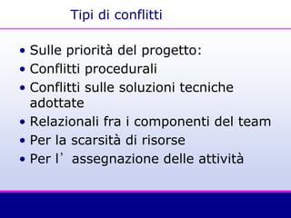 Tipi di conflitti
• Sulle priorità del progetto:
• Conflitti procedurali
• Conflitti sulle soluzioni tecniche
adottate
• Relazionali fra i componenti del team
• Per la scarsità di risorse
• Per l’assegnazione delle attività
 