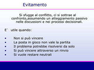 Evitamento
Si sfugge al conflitto, ci si sottrae al
confronto,assumendo un atteggiamento passivo
nelle discussioni e nei processi decisionali.
E’ utile quando:
• Non si può vincere
• La posta in gioco non vale la partita
• Il problema potrebbe risolversi da solo
• Si può vincere attraverso un rinvio
• Si vuole restare neutrali
 