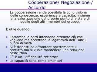 Cooperazione/ Negoziazione /
Accordo
La cooperazione rende possibile la condivisione
delle conoscenze, esperienze e capacità, insieme
alla valorizzazione del proprio punto di vista e di
quello degli altri membri del gruppo.
È utile quando:
• Entrambe le parti intendono ottenere ciò che
vogliono ma accettano la legittimità dell’altrui
punto di vista
• Si è disposti ad affrontare apertamente il
conflitto ma si vuole mantenere una relazione
costruttiva
• C’è un’affidabilità reciproca
• Le capacità sono complementari
 