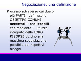 Negoziazione: una definizione
Processo attraverso cui due o
più PARTI, definiscono
OBIETTIVI COMUNI
accettati – realizzabili
che mediante l’utilizzo
integrato delle LORO
RISORSE portino alla
massima soddisfazione
possibile dei rispettivi
bisogni
 