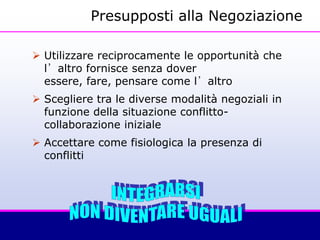 Presupposti alla Negoziazione
 Utilizzare reciprocamente le opportunità che
l’altro fornisce senza dover
essere, fare, pensare come l’altro
 Scegliere tra le diverse modalità negoziali in
funzione della situazione conflitto-
collaborazione iniziale
 Accettare come fisiologica la presenza di
conflitti
 