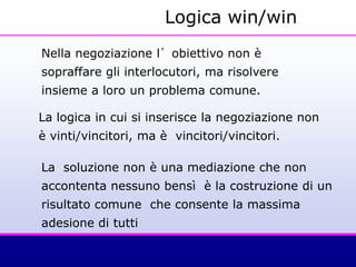 Nella negoziazione l’obiettivo non è
sopraffare gli interlocutori, ma risolvere
insieme a loro un problema comune.
La logica in cui si inserisce la negoziazione non
è vinti/vincitori, ma è vincitori/vincitori.
La soluzione non è una mediazione che non
accontenta nessuno bensì è la costruzione di un
risultato comune che consente la massima
adesione di tutti
Logica win/win
 