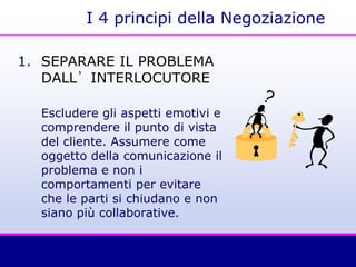 I 4 principi della Negoziazione
1. SEPARARE IL PROBLEMA
DALL’INTERLOCUTORE
Escludere gli aspetti emotivi e
comprendere il punto di vista
del cliente. Assumere come
oggetto della comunicazione il
problema e non i
comportamenti per evitare
che le parti si chiudano e non
siano più collaborative.
 