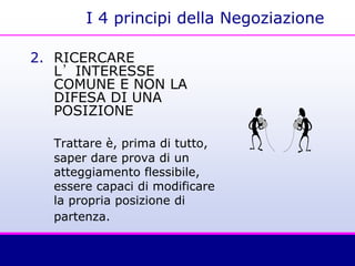 I 4 principi della Negoziazione
2. RICERCARE
L’INTERESSE
COMUNE E NON LA
DIFESA DI UNA
POSIZIONE
Trattare è, prima di tutto,
saper dare prova di un
atteggiamento flessibile,
essere capaci di modificare
la propria posizione di
partenza.
 