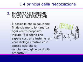 I 4 principi della Negoziazione
3. INVENTARE INSIEME
NUOVE ALTERNATIVE
È possibile che la soluzione
finale sia molto lontana da
ogni vostro proposito
iniziale: è il segno che
sapete costruire insieme un
vero dialogo creativo ed è
spesso così che si
raggiungono gli accordi più
produttivi.
 