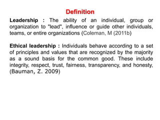 Definition
Leadership : The ability of an individual, group or
organization to "lead", influence or guide other individuals,
teams, or entire organizations (Coleman, M (2011b)
Ethical leadership : Individuals behave according to a set
of principles and values that are recognized by the majority
as a sound basis for the common good. These include
integrity, respect, trust, fairness, transparency, and honesty,
(Bauman, Z. 2009)
 