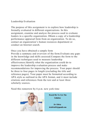 Leadership Evaluation
The purpose of this assignment is to explore how leadership is
formally evaluated in different organizations. In this
assignment, examine and analyze the process used to evaluate
leaders in a specific organization. Obtain a copy of a leadership
performance appraisal form from an organization. To do so,
contact an organization’s human resources department or
conduct an Internet search.
Once you have obtained a sample form
Provide a summary and overview of the form.Evaluate any gaps
in the knowledge and skills assessed.Compare the form to the
different techniques used to measure leadership
effectiveness.Identify what the organization could do to
improve the leadership evaluation process and make
recommendations for improving the process. Your paper should
be three to four pages in length (excluding the title and
reference pages). Your paper must be formatted according to
APA style as outlined in the APA format, and it must include
citations and references from the text and at least three
scholarly sources.
Need this tomorrow by 6 p.m. new york time
 
