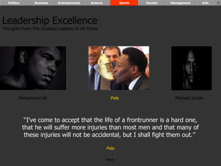 Mohammed Ali Pele Michael Jordan “ I've come to accept that the life of a frontrunner is a hard one, that he will suffer more injuries than most men and that many of these injuries will not be accidental, but I shall fight them out.”  Pele Leadership Excellence Thoughts From The Greatest Leaders Of All Times  Politics Business Entertainment Science Sports Society Management Arts Next  