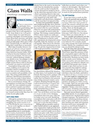 CAPABILITY         BREAKTHROUGHS            blinded him to the need to develop his      skills that you didn’t need when you
                                             staff. Once he identified his assump-      relied on old strengths—like hard work
                                             tion, he could see that to handle his      and cheerfulness—alone. Breaking
 Glass Walls                                 current demands he needed to devel-
                                             op the talent that reported to him. Carl
                                                                                        down your glass walls gives you access
                                                                                        to more of your performance potential.
  C h a l l e n g e a s s u m p t i o n s . asked a promising direct to take over       Tr y Self-Coaching
                                             some of his duties. And it paid off! The
                                            man stepped up to the plate with                If you don’t have a coach, try this:
                   by Dana C. Ackley        enthusiasm and effectiveness, delighted         First, ask yourself some questions:
                                            with the trust that Carl placed in him.     What do I admire most in others? Who are
                                                Second, Carl assumed his cheerful-      my heroes? When have I been proudest of

                   C   ARL IS A HIGH-POTEN- ness would win the day. Since cheerful-
                       tial leader. He is   ness had brought him so much success,
                  smart, good looking, and he worried when he wasn’t cheerful.
                                                                                        myself? The answers will tell you some-
                                                                                        thing about your espoused beliefs and
                                                                                        values. These are the thoughts you
has a cheerful personality that draws       When he was upset with underperform-        have that you would like to believe
people to him. He is well regarded at       ers, for example, he tried to deny his      guide your behavior. (“I’m a no-non-
work. Some think he has it all together.    feelings. This strategy created problems.   sense guy. I tell it like it is. You always
    I know better. I’ve spent 40 years      When a direct report was under-per-         know where you stand with me.”)
working with highly successful people. forming, Carl needed to notice his feel-             Next, consider your behavior over the
I hear about their successes, and about ings of displeasure so that he could            past week. Take a hard look at discrep-
where they get stuck. And they all get take appropriate developmental action,           ancies between your stated beliefs and
stuck at some point. What gets in their hopefully while the situation was still         your behavior. For example, maybe
way? Paradoxically, it’s often the one      salvageable. When lost in his cheerful-     you value courage, but avoid necessary
thing that’s made them so successful.       ness, Carl let poor performance go too      conflict. Maybe you compliment some-
    Here’s how it works: Behaviors that     long. His job also required him to deal     one you should be taking to task.
help you get what you want get repeated.    with tough personalities. Sometimes             Note the times that you don’t behave
With enough success and repetition,                                                     in alignment with your stated values.
these behaviors become habits. When                                                     These times signal the presence of hid-
a behavior becomes habitual, it falls                                                   den assumptions (glass walls) that are
out of your awareness. You do it auto-                                                  channeling your behavior in unintend-
matically, without thinking whether                                                     ed directions, blocking you from reach-
you should or not. You assume it is the                                                 ing the results you’re seeking. These
right thing to do. For example, you                                                     hidden assumptions, not your stated values,
might assume that in order to become                                                    are guiding your behavior. (Maybe you
successful, you need to work hard.                                                      really think that people aren’t strong
    Assumptions bring order out of                                                      enough to take what you have to say.
chaos, enabling you to narrow the                                                       Ask yourself what might be making
countless choices available to you                                                      you believe that. Or you may worry
every time you act, without forcing         his cheerfulness diffused the situation;    that someone might not like you if you
you to examine each possibility every at other times, Carl needed to be tough           told them what you think, and believe
time. They bring predictability and         himself. Showing resolve, perhaps with      being liked at all times is crucial to success.)
efficiency. Questioning assumptions         a splash of annoyance, would be more            Ask what might be compelling you
every time you make a choice about          useful. But Carl hated to feel annoyed,     to act as you do when a behavior con-
how to act would defeat their purpose. since feeling annoyed created a sense            flicts with your espoused values. This
    But as circumstances change, the        of failure. Breaking through this glass     question can bring your hidden assump-
assumptions you hold may no longer          wall involved learning to recognize that    tions to light. These are your glass walls.
be valid. Yet, your outdated assump-        annoyance—even anger—could promote              Give yourself permission to be
tions continue to guide your behav-         needed outcomes, such as not letting a      imperfect. Taking a close look at your-
ior—off course, functionally barring        bully intimidate him or others.             self isn’t easy. Accepting your imperfec-
you from getting where you want to              What about you? What are your glass     tions will free you up to work on them.
go. Unseen yet powerful, they have lit- walls? You can let them control your behav-         Your past success doesn’t guarantee
erally become glass walls.                  ior, or you can take control, changing      your future success. As you progress, you
                                            assumptions that were once valid, but       will confront new situations that require
Carl’s Glass Walls                          no longer serve you well. Identifying       changed responses. The hardest part of
    Although he seemed to have every- assumptions that create glass walls isn’t         change is identifying limiting assump-
thing going for him, Carl was actually easy (they’re invisible—outside aware-           tions, or glass walls. Once you achieve
struggling. He worked overtime to suc-      ness); nor is it for the faint of heart.    that, learning new skills and responses
ceed, but felt that he wasn’t measuring up.     Talking with an executive coach or      becomes much more manageable. As
    In our work together, we discov-        other trusted advisor is one approach.      you do so, you’ll break through to a
ered two glass walls:                       Your organization might provide lead-       brighter future, perhaps with a key to
    First, Carl assumed that the solution ership skill development (including an        the executive wash room.                     LE
to any problem was to work harder.          executive coach) to enable you to learn
                                                                                        Dana C. Ackley, Ph.D., is CEO of EQ Leader, an executive
Over a series of promotions, he had         about your glass walls. Once you learn      coaching and leader development firm, and author of EQ
accumulated increasing responsibili-        about them, you are empowered to            Leader and BreakGlassWall Programs. Email
                                                                                        dana.ackley@eqleader.net, or visit http://www.eqleader.net.
ties that exceeded what any one per-        make a choice about how to handle
son could do. His drive to work hard        them. Then you can begin building           ACTION: Challenge your assumptions.

 10    A p r i l   2 0 1 1                                                              L e a d e r s h i p              E x c e l l e n c e
 